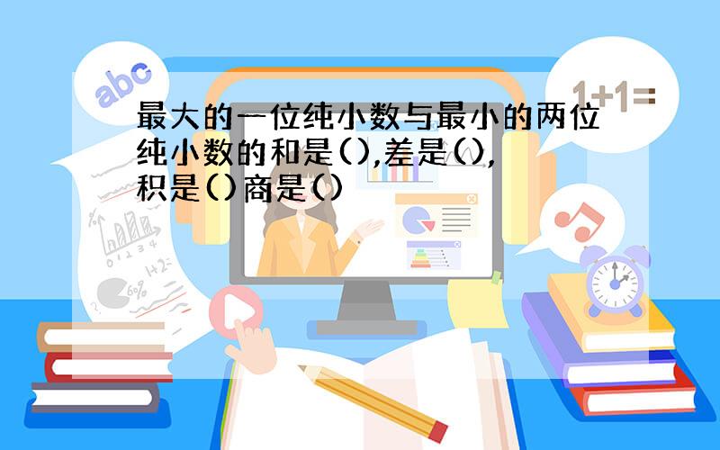 最大的一位纯小数与最小的两位纯小数的和是(),差是(),积是()商是()