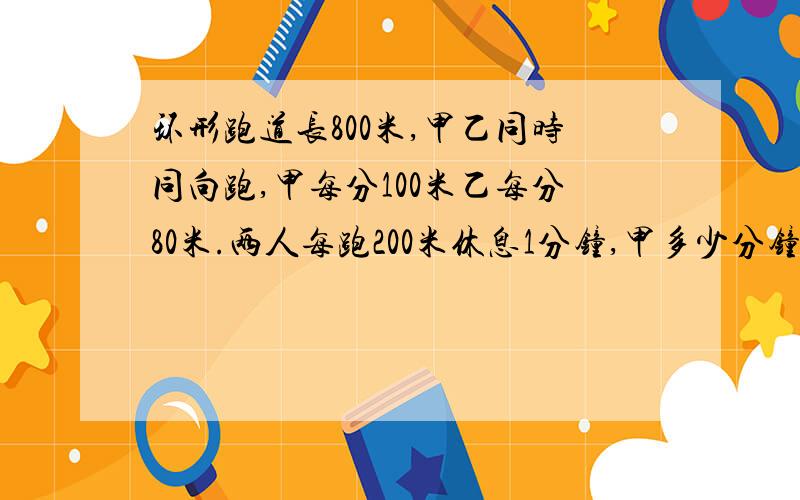 环形跑道长800米,甲乙同时同向跑,甲每分100米乙每分80米.两人每跑200米休息1分钟,甲多少分钟后追上乙