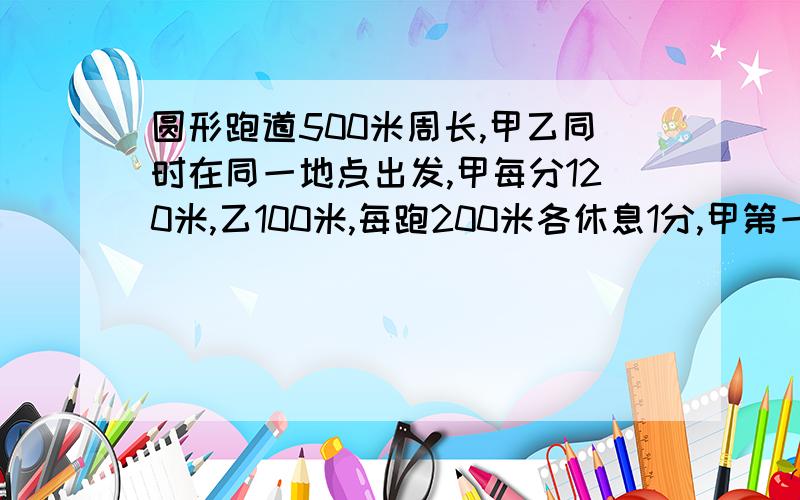 圆形跑道500米周长,甲乙同时在同一地点出发,甲每分120米,乙100米,每跑200米各休息1分,甲第一次追上乙时间?