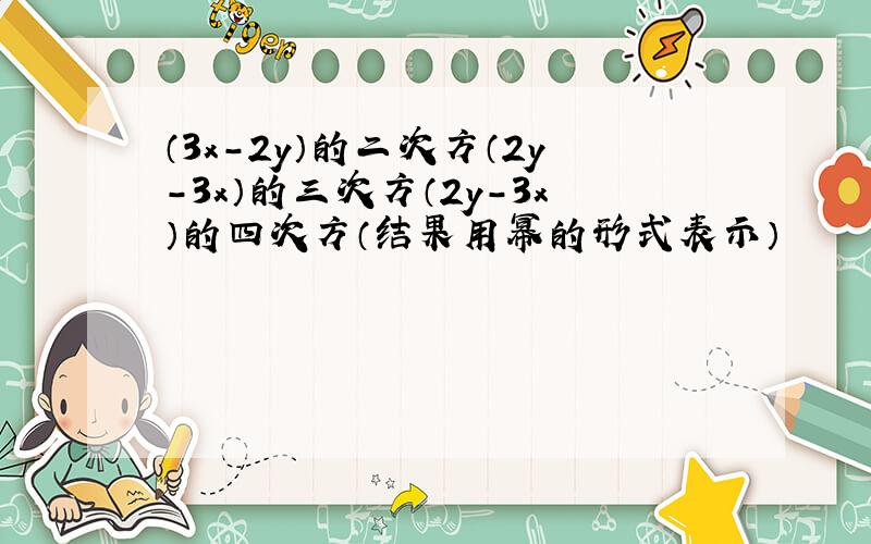 （3x-2y）的二次方（2y-3x）的三次方（2y-3x）的四次方（结果用幂的形式表示）