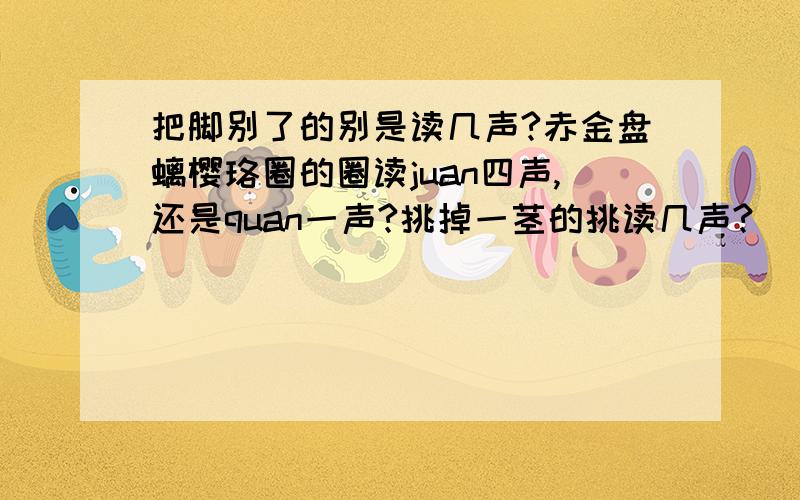 把脚别了的别是读几声?赤金盘螭樱珞圈的圈读juan四声,还是quan一声?挑掉一茎的挑读几声?