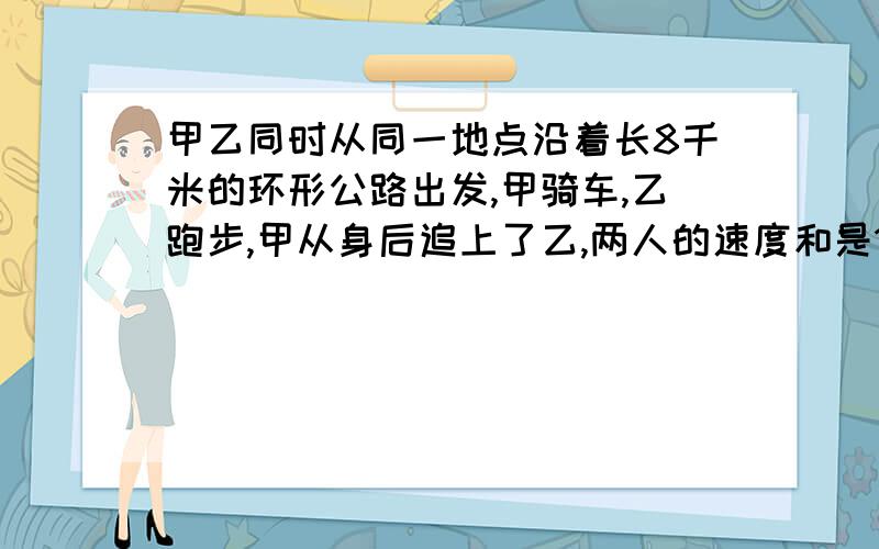 甲乙同时从同一地点沿着长8千米的环形公路出发,甲骑车,乙跑步,甲从身后追上了乙,两人的速度和是1000米.两人速度各是多