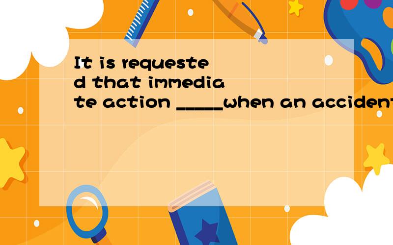 It is requested that immediate action _____when an accident