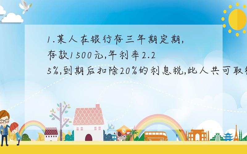 1.某人在银行存三年期定期,存款1500元,年利率2.25%,到期后扣除20%的利息税,此人共可取得多少元?