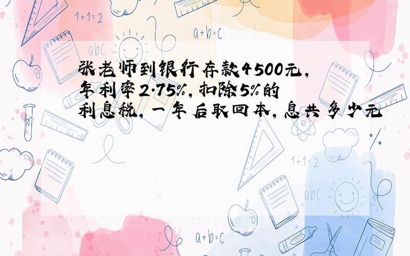 张老师到银行存款4500元,年利率2.75%,扣除5%的利息税,一年后取回本,息共多少元