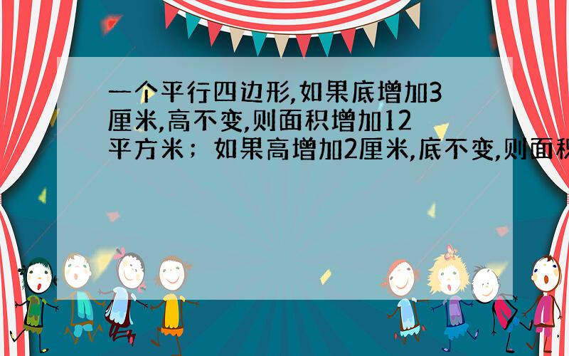 一个平行四边形,如果底增加3厘米,高不变,则面积增加12平方米；如果高增加2厘米,底不变,则面积增加36