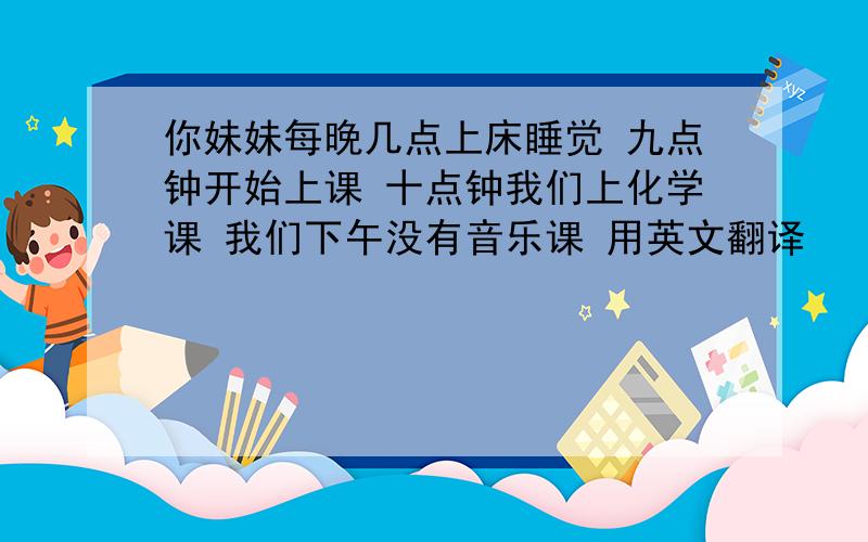 你妹妹每晚几点上床睡觉 九点钟开始上课 十点钟我们上化学课 我们下午没有音乐课 用英文翻译