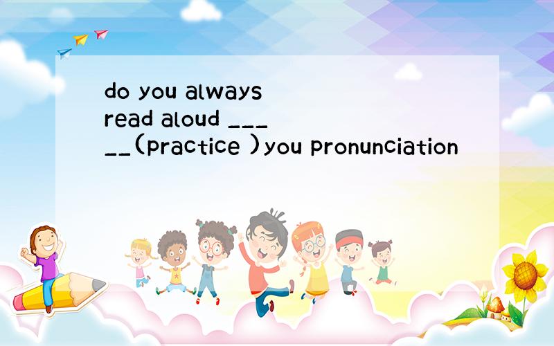 do you always read aloud _____(practice )you pronunciation