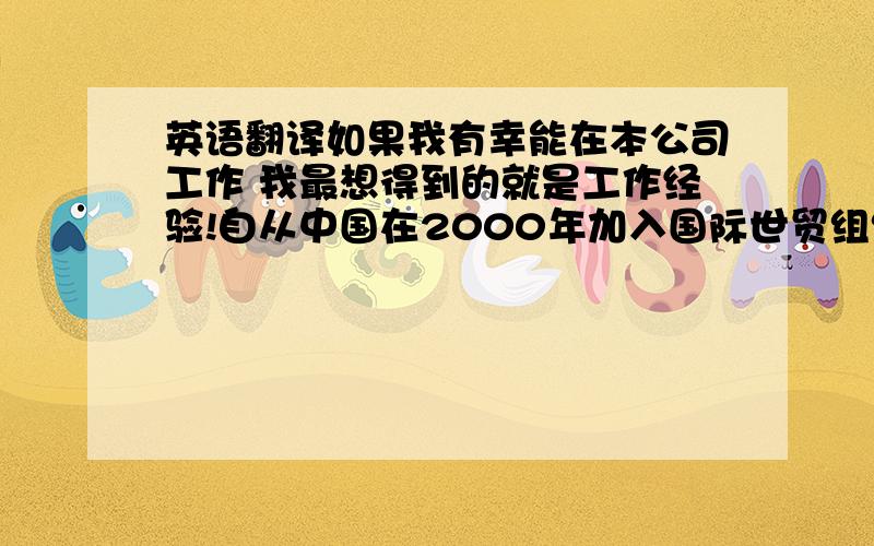 英语翻译如果我有幸能在本公司工作 我最想得到的就是工作经验!自从中国在2000年加入国际世贸组织之后 整个国家的发展使得