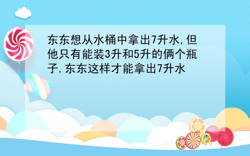 东东想从水桶中拿出7升水,但他只有能装3升和5升的俩个瓶子,东东这样才能拿出7升水