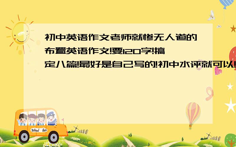 初中英语作文老师就惨无人道的布置英语作文!要120字!搞定八篇!最好是自己写的!初中水评就可以!