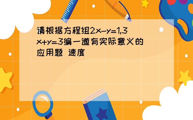 请根据方程组2x-y=1,3x+y=3编一道有实际意义的应用题 速度