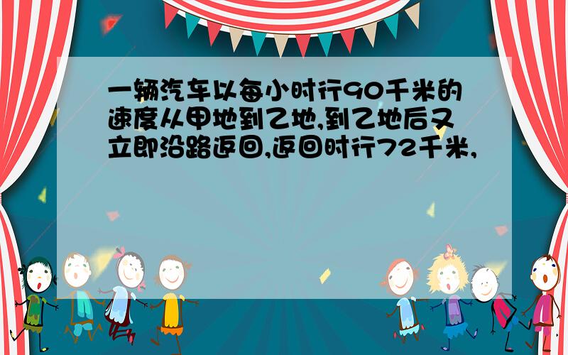 一辆汽车以每小时行90千米的速度从甲地到乙地,到乙地后又立即沿路返回,返回时行72千米,