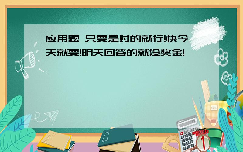 应用题 只要是对的就行!快今天就要!明天回答的就没奖金!