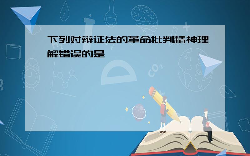 下列对辩证法的革命批判精神理解错误的是