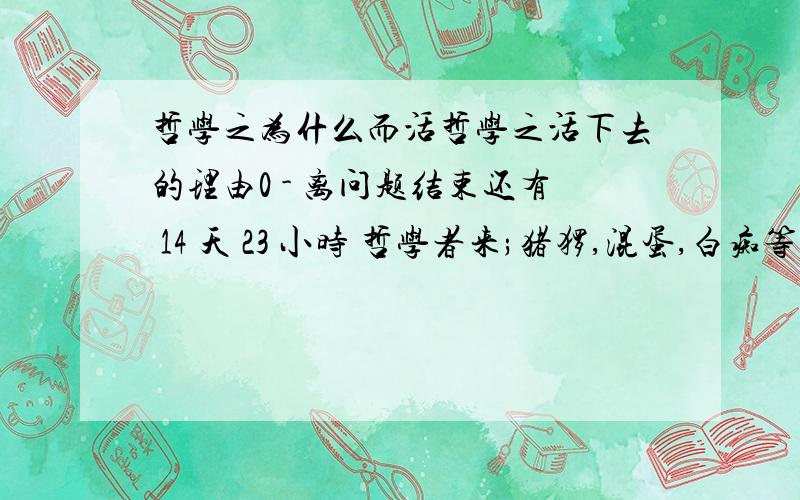 哲学之为什么而活哲学之活下去的理由0 - 离问题结束还有 14 天 23 小时 哲学者来;猪猡,混蛋,白痴等一群类人谢绝