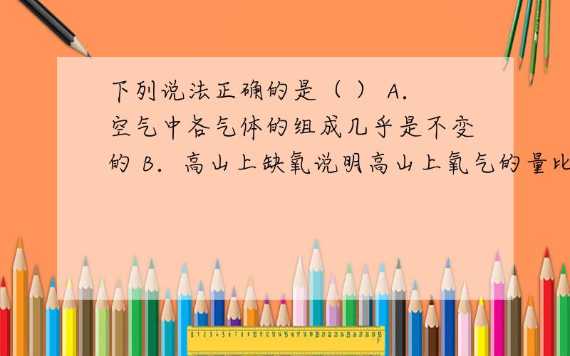 下列说法正确的是（ ） A．空气中各气体的组成几乎是不变的 B．高山上缺氧说明高山上氧气的量比地面低 C