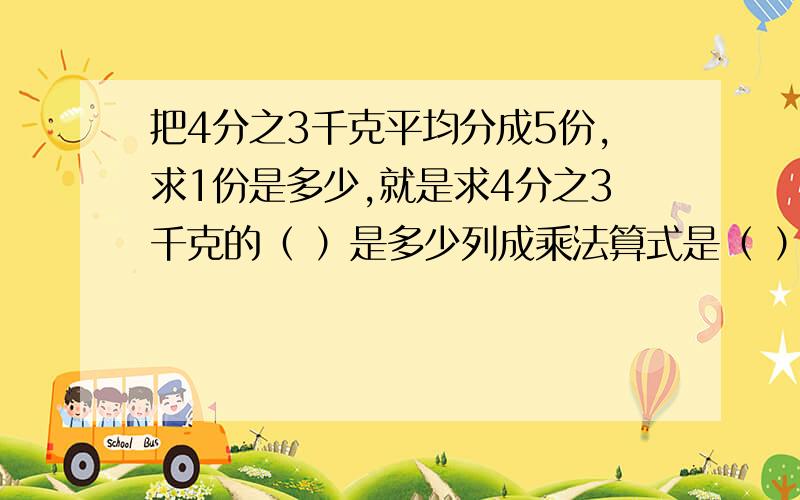 把4分之3千克平均分成5份,求1份是多少,就是求4分之3千克的（ ）是多少列成乘法算式是（ ）列成除法算