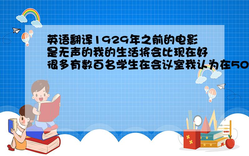 英语翻译1929年之前的电影是无声的我的生活将会比现在好很多有数百名学生在会议室我认为在50年后机器人能和人类做同样的事