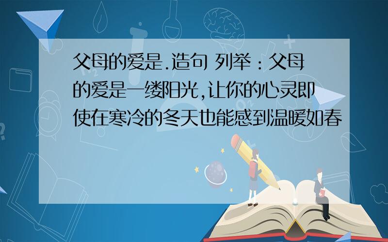 父母的爱是.造句 列举：父母的爱是一缕阳光,让你的心灵即使在寒冷的冬天也能感到温暖如春