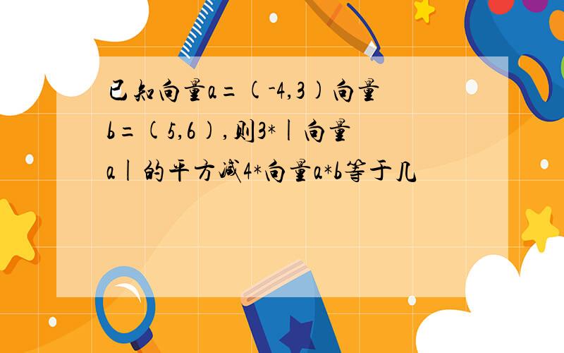 已知向量a=(-4,3)向量b=(5,6),则3*|向量a|的平方减4*向量a*b等于几