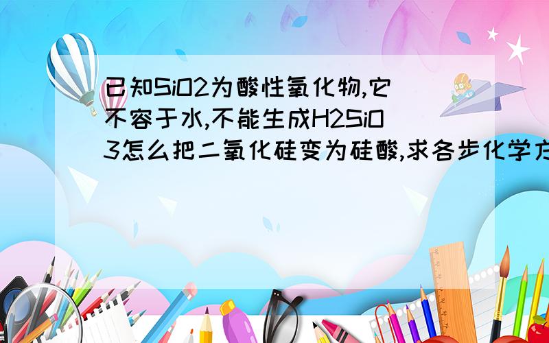 已知SiO2为酸性氧化物,它不容于水,不能生成H2SiO3怎么把二氧化硅变为硅酸,求各步化学方程式?