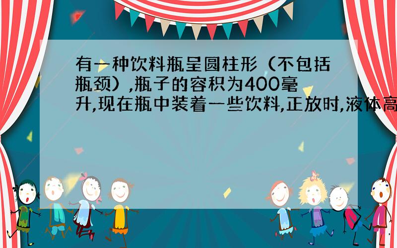 有一种饮料瓶呈圆柱形（不包括瓶颈）,瓶子的容积为400毫升,现在瓶中装着一些饮料,正放时,液体高20厘米,倒放时空余部分