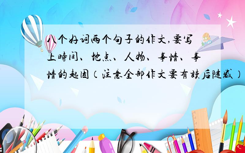 八个好词两个句子的作文,要写上时间、地点、人物、事情、事情的起因（注意全部作文要有读后随感）