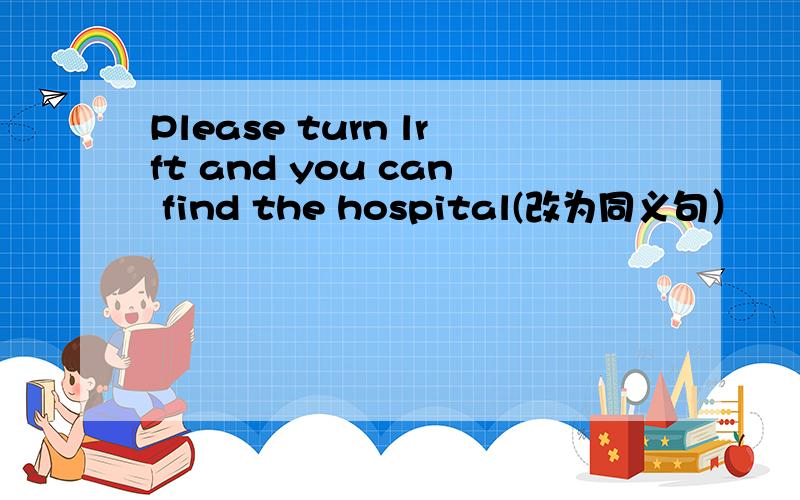 Please turn lrft and you can find the hospital(改为同义句）