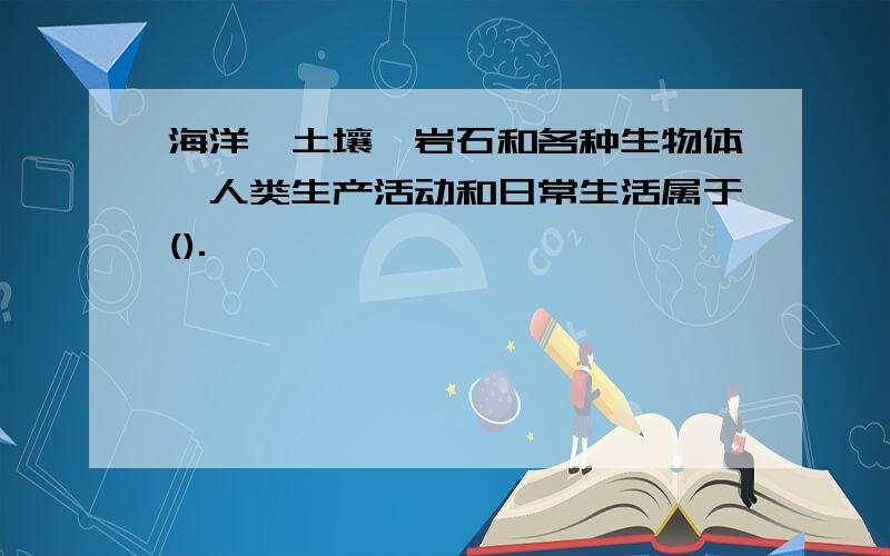 海洋、土壤、岩石和各种生物体,人类生产活动和日常生活属于().