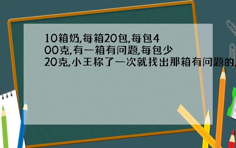 10箱奶,每箱20包,每包400克,有一箱有问题,每包少20克,小王称了一次就找出那箱有问题的,他是如何做的