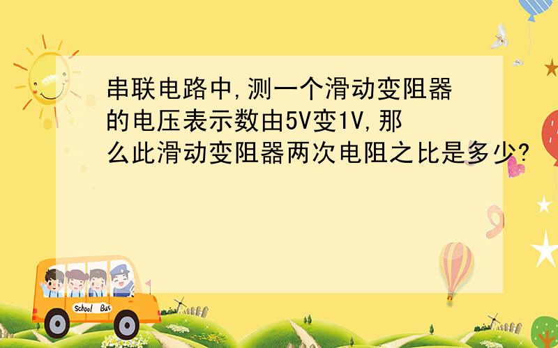 串联电路中,测一个滑动变阻器的电压表示数由5V变1V,那么此滑动变阻器两次电阻之比是多少?