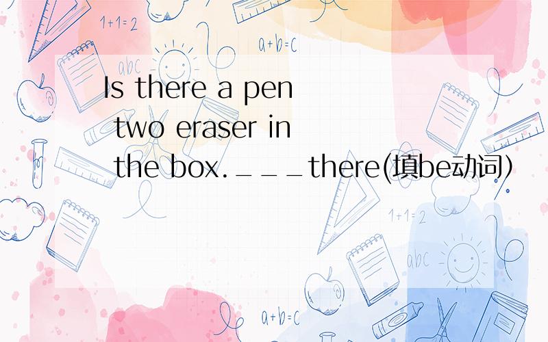 Is there a pen two eraser in the box.___there(填be动词）