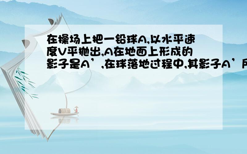 在操场上把一铅球A,以水平速度V平抛出,A在地面上形成的影子是A’,在球落地过程中,其影子A’所做的运动是