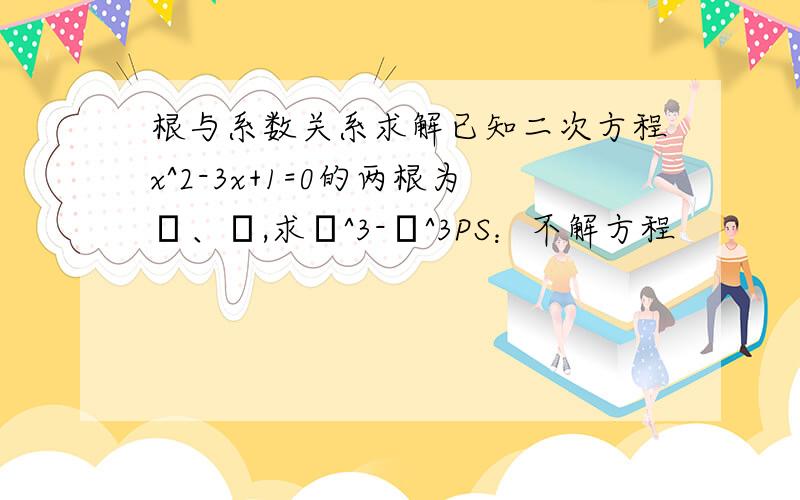 根与系数关系求解已知二次方程x^2-3x+1=0的两根为α、β,求α^3-β^3PS：不解方程