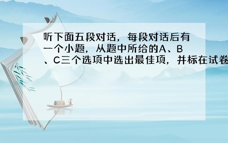 听下面五段对话，每段对话后有一个小题，从题中所给的A、B、C三个选项中选出最佳项，并标在试卷的相应位置。听完每段对话后，