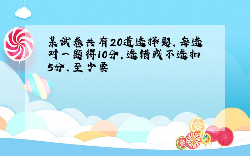 某试卷共有20道选择题,每选对一题得10分,选错或不选扣5分,至少要