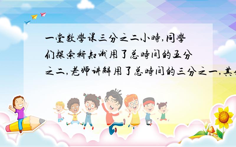 一堂数学课三分之二小时,同学们探索新知识用了总时间的五分之二,老师讲解用了总时间的三分之一,其余的时间同学们做作业.做作