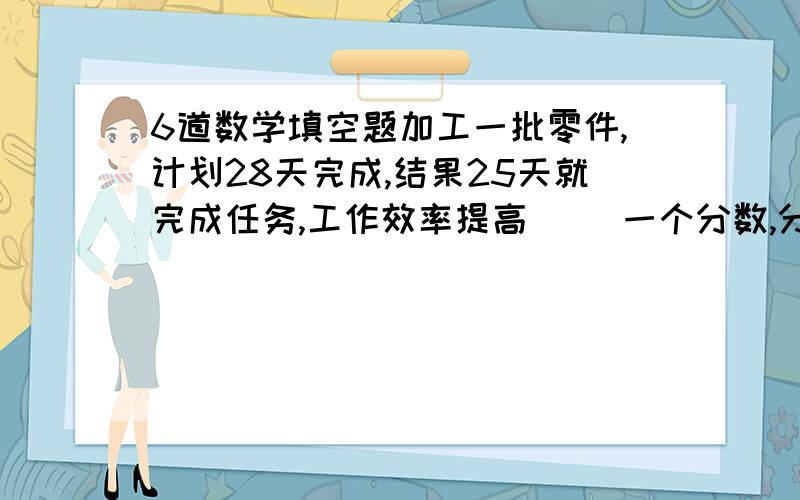 6道数学填空题加工一批零件,计划28天完成,结果25天就完成任务,工作效率提高（ ）一个分数,分子扩大3倍,分母缩小4倍