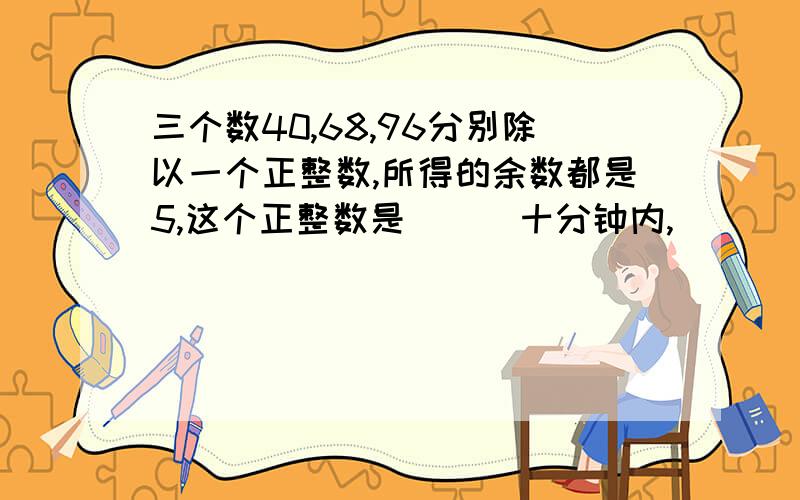 三个数40,68,96分别除以一个正整数,所得的余数都是5,这个正整数是（ ） 十分钟内,