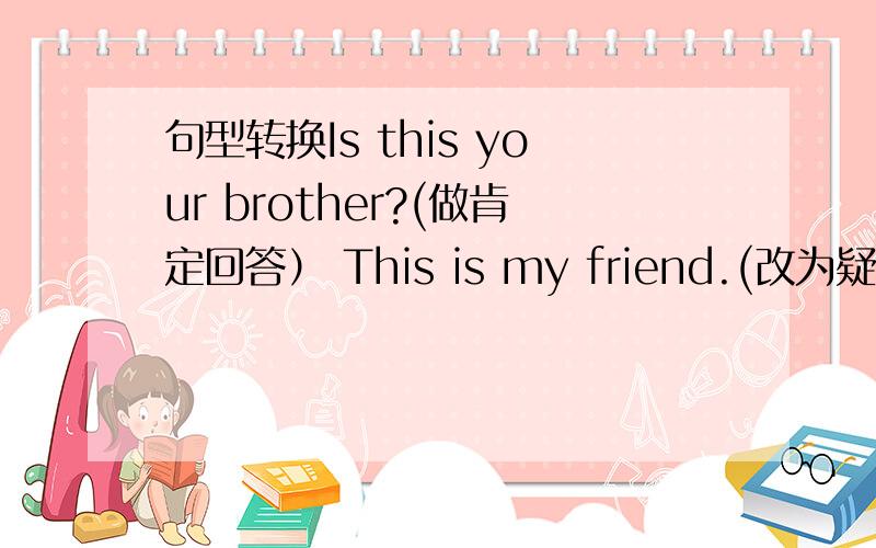 句型转换Is this your brother?(做肯定回答） This is my friend.(改为疑问句） I