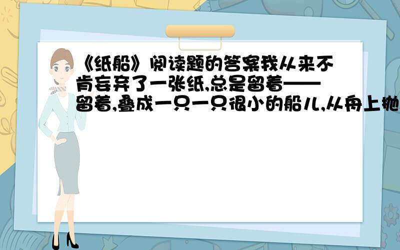 《纸船》阅读题的答案我从来不肯妄弃了一张纸,总是留着——留着,叠成一只一只很小的船儿,从舟上抛下在海里.有的被天风吹卷到