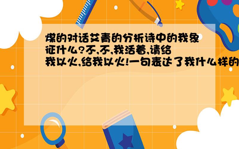 煤的对话艾青的分析诗中的我象征什么?不,不,我活着,请给我以火,给我以火!一句表达了我什么样的情感?