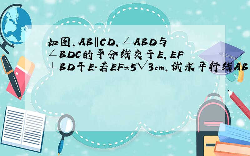 如图,AB‖CD,∠ABD与∠BDC的平分线交于E,EF⊥BD于E.若EF=5√3cm,试求平行线AB与CD之间的距离