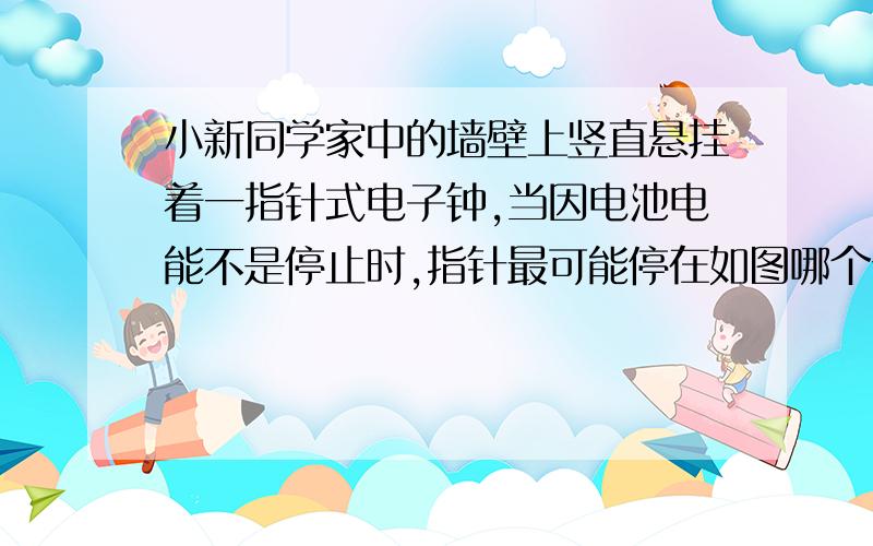 小新同学家中的墙壁上竖直悬挂着一指针式电子钟,当因电池电能不是停止时,指针最可能停在如图哪个位置?