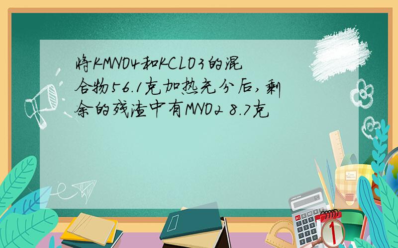 将KMNO4和KCLO3的混合物56.1克加热充分后,剩余的残渣中有MNO2 8.7克