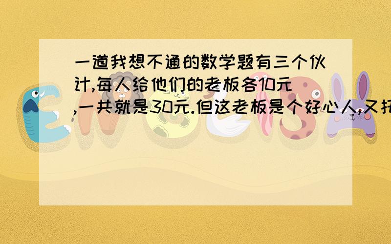 一道我想不通的数学题有三个伙计,每人给他们的老板各10元,一共就是30元.但这老板是个好心人,又托他的妻子还给他们5元,