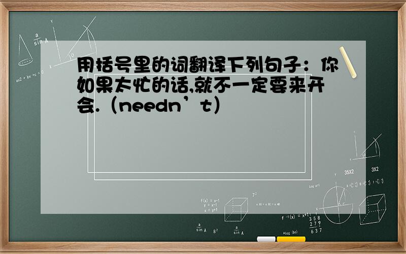 用括号里的词翻译下列句子：你如果太忙的话,就不一定要来开会.（needn’t）