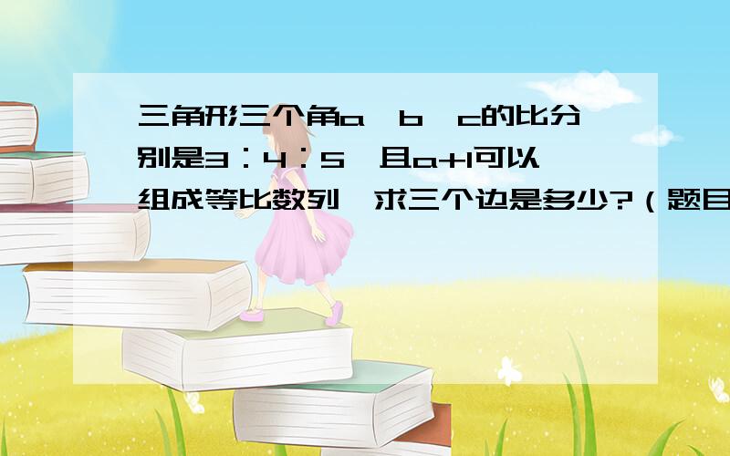 三角形三个角a,b,c的比分别是3：4：5,且a+1可以组成等比数列,求三个边是多少?（题目记不清了）