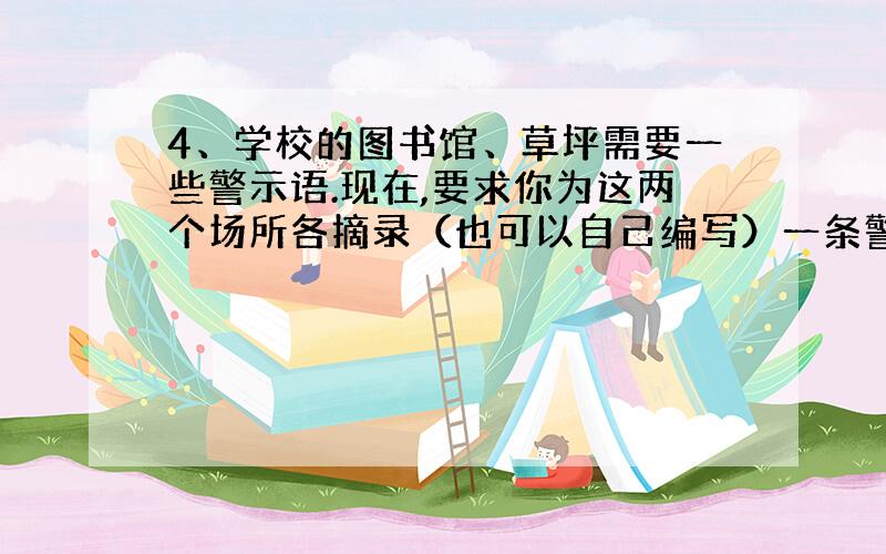 4、学校的图书馆、草坪需要一些警示语.现在,要求你为这两个场所各摘录（也可以自己编写）一条警示语,不过,其中要有拟人或比